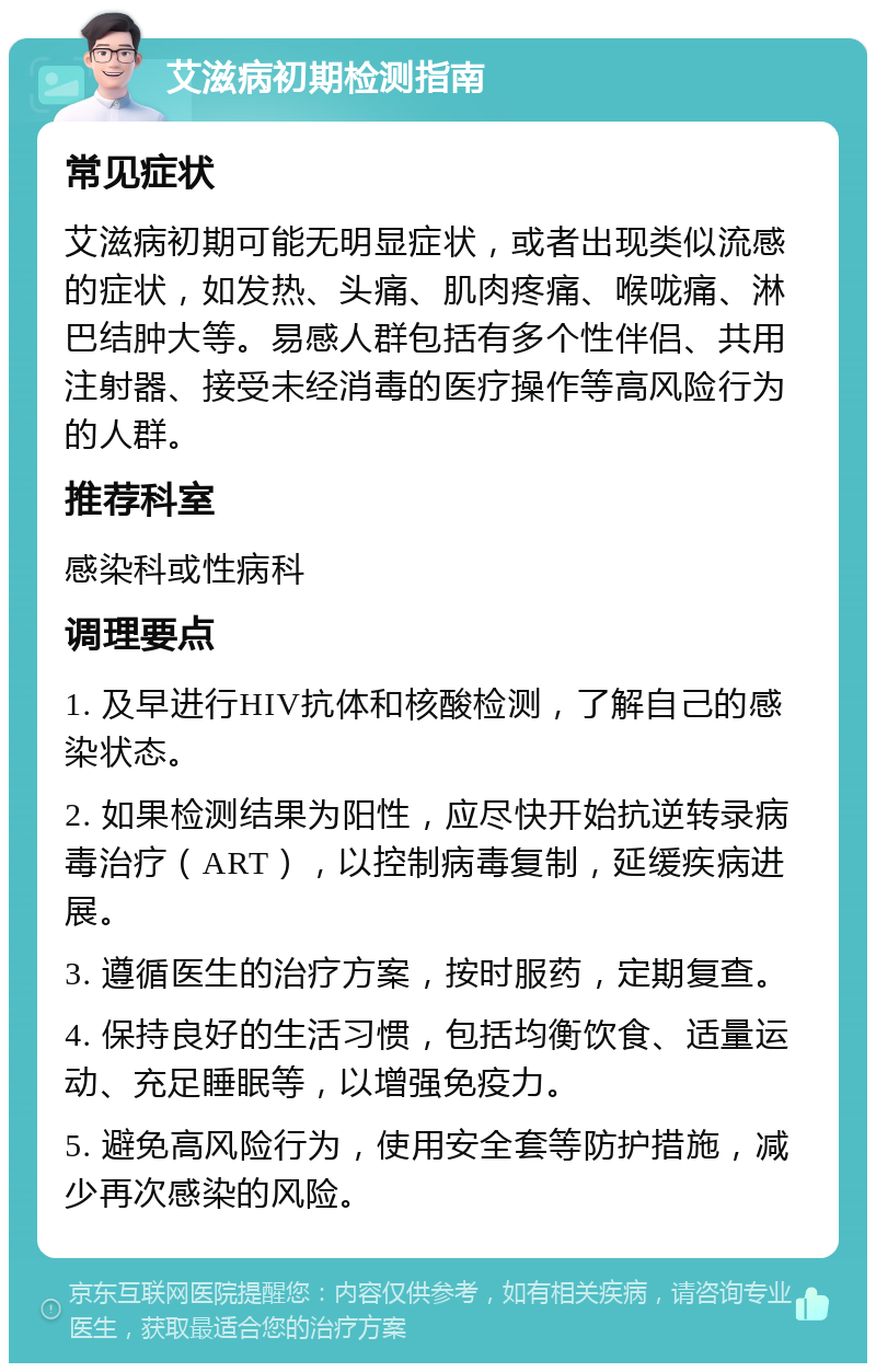 艾滋病初期检测指南 常见症状 艾滋病初期可能无明显症状，或者出现类似流感的症状，如发热、头痛、肌肉疼痛、喉咙痛、淋巴结肿大等。易感人群包括有多个性伴侣、共用注射器、接受未经消毒的医疗操作等高风险行为的人群。 推荐科室 感染科或性病科 调理要点 1. 及早进行HIV抗体和核酸检测，了解自己的感染状态。 2. 如果检测结果为阳性，应尽快开始抗逆转录病毒治疗（ART），以控制病毒复制，延缓疾病进展。 3. 遵循医生的治疗方案，按时服药，定期复查。 4. 保持良好的生活习惯，包括均衡饮食、适量运动、充足睡眠等，以增强免疫力。 5. 避免高风险行为，使用安全套等防护措施，减少再次感染的风险。