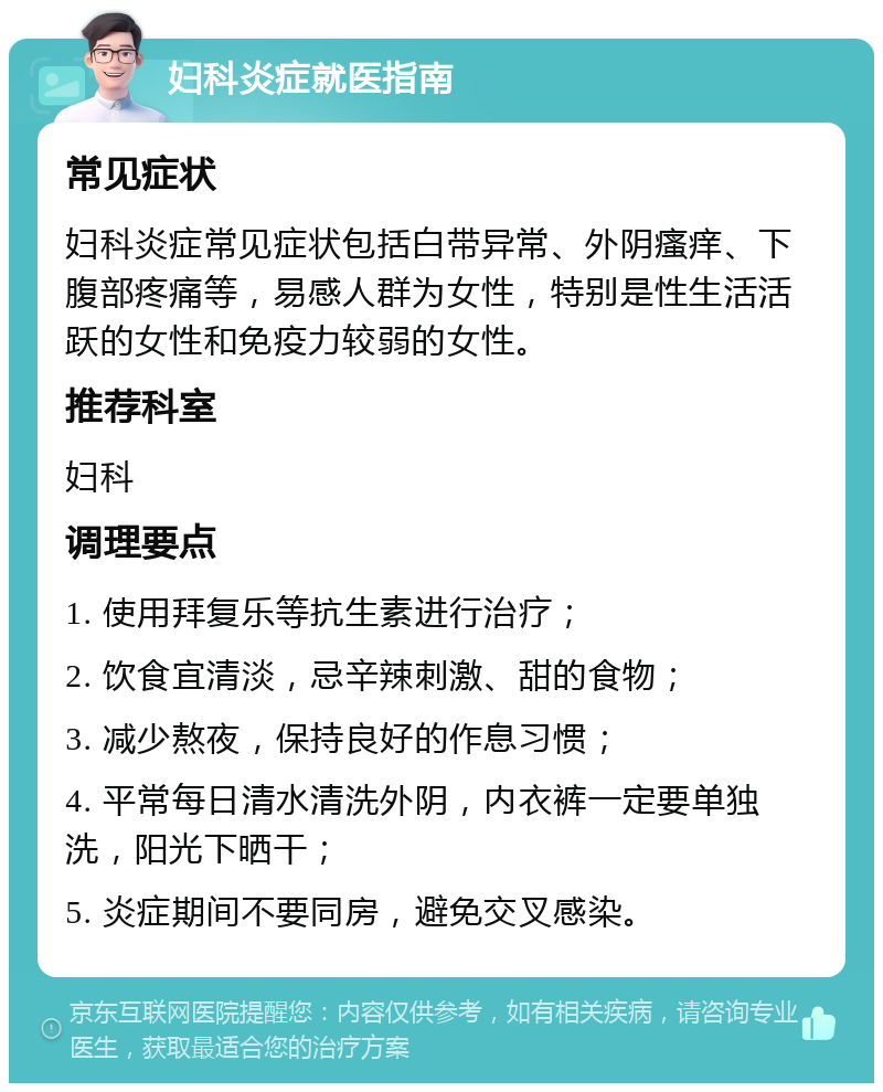 妇科炎症就医指南 常见症状 妇科炎症常见症状包括白带异常、外阴瘙痒、下腹部疼痛等，易感人群为女性，特别是性生活活跃的女性和免疫力较弱的女性。 推荐科室 妇科 调理要点 1. 使用拜复乐等抗生素进行治疗； 2. 饮食宜清淡，忌辛辣刺激、甜的食物； 3. 减少熬夜，保持良好的作息习惯； 4. 平常每日清水清洗外阴，内衣裤一定要单独洗，阳光下晒干； 5. 炎症期间不要同房，避免交叉感染。