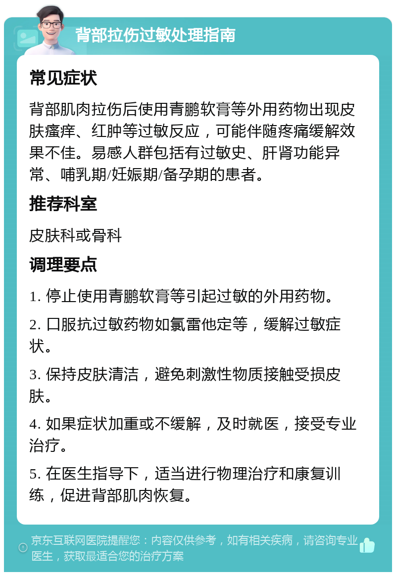 背部拉伤过敏处理指南 常见症状 背部肌肉拉伤后使用青鹏软膏等外用药物出现皮肤瘙痒、红肿等过敏反应，可能伴随疼痛缓解效果不佳。易感人群包括有过敏史、肝肾功能异常、哺乳期/妊娠期/备孕期的患者。 推荐科室 皮肤科或骨科 调理要点 1. 停止使用青鹏软膏等引起过敏的外用药物。 2. 口服抗过敏药物如氯雷他定等，缓解过敏症状。 3. 保持皮肤清洁，避免刺激性物质接触受损皮肤。 4. 如果症状加重或不缓解，及时就医，接受专业治疗。 5. 在医生指导下，适当进行物理治疗和康复训练，促进背部肌肉恢复。