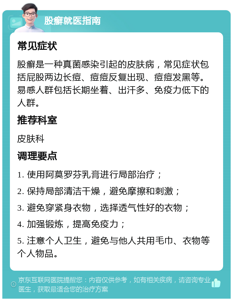 股癣就医指南 常见症状 股癣是一种真菌感染引起的皮肤病，常见症状包括屁股两边长痘、痘痘反复出现、痘痘发黑等。易感人群包括长期坐着、出汗多、免疫力低下的人群。 推荐科室 皮肤科 调理要点 1. 使用阿莫罗芬乳膏进行局部治疗； 2. 保持局部清洁干燥，避免摩擦和刺激； 3. 避免穿紧身衣物，选择透气性好的衣物； 4. 加强锻炼，提高免疫力； 5. 注意个人卫生，避免与他人共用毛巾、衣物等个人物品。