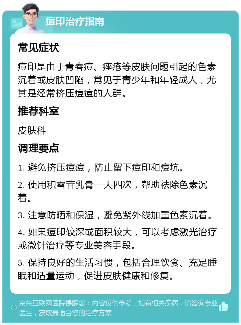 痘印治疗指南 常见症状 痘印是由于青春痘、痤疮等皮肤问题引起的色素沉着或皮肤凹陷，常见于青少年和年轻成人，尤其是经常挤压痘痘的人群。 推荐科室 皮肤科 调理要点 1. 避免挤压痘痘，防止留下痘印和痘坑。 2. 使用积雪苷乳膏一天四次，帮助祛除色素沉着。 3. 注意防晒和保湿，避免紫外线加重色素沉着。 4. 如果痘印较深或面积较大，可以考虑激光治疗或微针治疗等专业美容手段。 5. 保持良好的生活习惯，包括合理饮食、充足睡眠和适量运动，促进皮肤健康和修复。