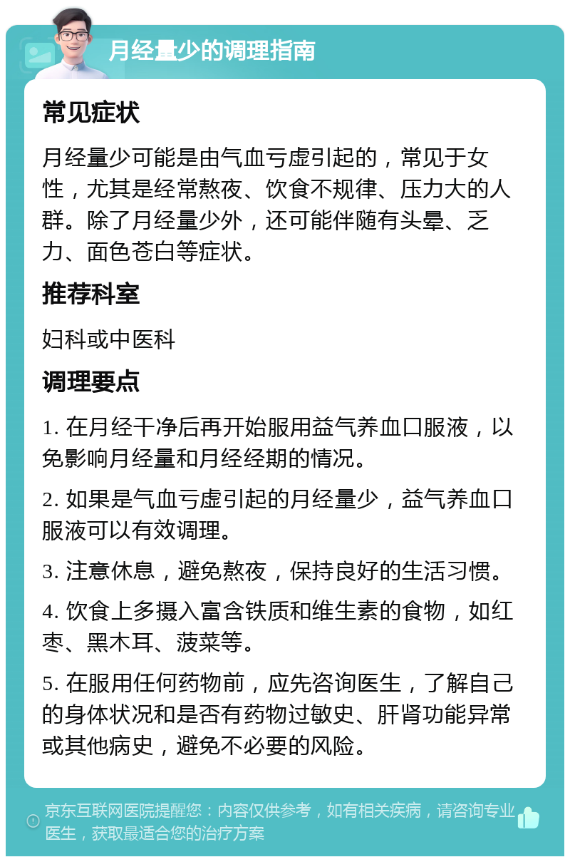 月经量少的调理指南 常见症状 月经量少可能是由气血亏虚引起的，常见于女性，尤其是经常熬夜、饮食不规律、压力大的人群。除了月经量少外，还可能伴随有头晕、乏力、面色苍白等症状。 推荐科室 妇科或中医科 调理要点 1. 在月经干净后再开始服用益气养血口服液，以免影响月经量和月经经期的情况。 2. 如果是气血亏虚引起的月经量少，益气养血口服液可以有效调理。 3. 注意休息，避免熬夜，保持良好的生活习惯。 4. 饮食上多摄入富含铁质和维生素的食物，如红枣、黑木耳、菠菜等。 5. 在服用任何药物前，应先咨询医生，了解自己的身体状况和是否有药物过敏史、肝肾功能异常或其他病史，避免不必要的风险。