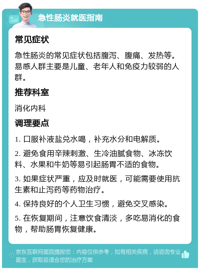 急性肠炎就医指南 常见症状 急性肠炎的常见症状包括腹泻、腹痛、发热等。易感人群主要是儿童、老年人和免疫力较弱的人群。 推荐科室 消化内科 调理要点 1. 口服补液盐兑水喝，补充水分和电解质。 2. 避免食用辛辣刺激、生冷油腻食物、冰冻饮料、水果和牛奶等易引起肠胃不适的食物。 3. 如果症状严重，应及时就医，可能需要使用抗生素和止泻药等药物治疗。 4. 保持良好的个人卫生习惯，避免交叉感染。 5. 在恢复期间，注意饮食清淡，多吃易消化的食物，帮助肠胃恢复健康。