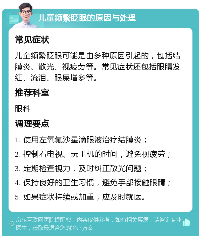 儿童频繁眨眼的原因与处理 常见症状 儿童频繁眨眼可能是由多种原因引起的，包括结膜炎、散光、视疲劳等。常见症状还包括眼睛发红、流泪、眼屎增多等。 推荐科室 眼科 调理要点 1. 使用左氧氟沙星滴眼液治疗结膜炎； 2. 控制看电视、玩手机的时间，避免视疲劳； 3. 定期检查视力，及时纠正散光问题； 4. 保持良好的卫生习惯，避免手部接触眼睛； 5. 如果症状持续或加重，应及时就医。