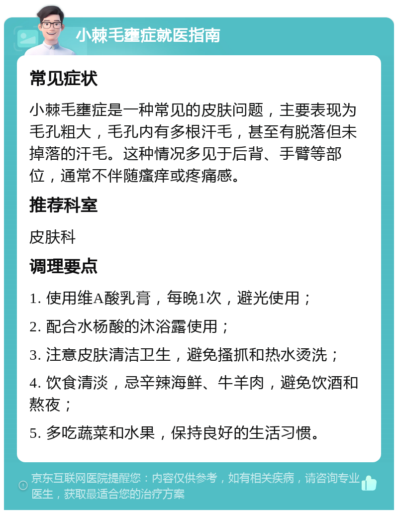 小棘毛壅症就医指南 常见症状 小棘毛壅症是一种常见的皮肤问题，主要表现为毛孔粗大，毛孔内有多根汗毛，甚至有脱落但未掉落的汗毛。这种情况多见于后背、手臂等部位，通常不伴随瘙痒或疼痛感。 推荐科室 皮肤科 调理要点 1. 使用维A酸乳膏，每晚1次，避光使用； 2. 配合水杨酸的沐浴露使用； 3. 注意皮肤清洁卫生，避免搔抓和热水烫洗； 4. 饮食清淡，忌辛辣海鲜、牛羊肉，避免饮酒和熬夜； 5. 多吃蔬菜和水果，保持良好的生活习惯。