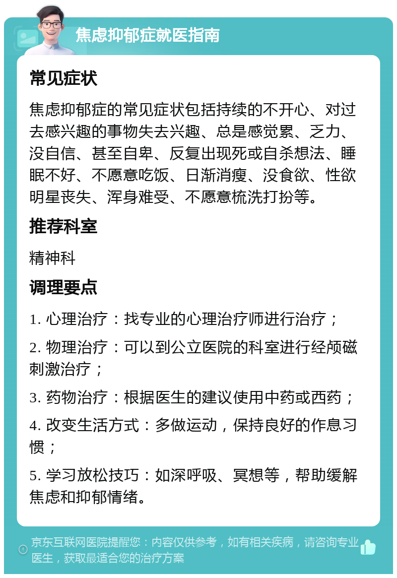 焦虑抑郁症就医指南 常见症状 焦虑抑郁症的常见症状包括持续的不开心、对过去感兴趣的事物失去兴趣、总是感觉累、乏力、没自信、甚至自卑、反复出现死或自杀想法、睡眠不好、不愿意吃饭、日渐消瘦、没食欲、性欲明星丧失、浑身难受、不愿意梳洗打扮等。 推荐科室 精神科 调理要点 1. 心理治疗：找专业的心理治疗师进行治疗； 2. 物理治疗：可以到公立医院的科室进行经颅磁刺激治疗； 3. 药物治疗：根据医生的建议使用中药或西药； 4. 改变生活方式：多做运动，保持良好的作息习惯； 5. 学习放松技巧：如深呼吸、冥想等，帮助缓解焦虑和抑郁情绪。