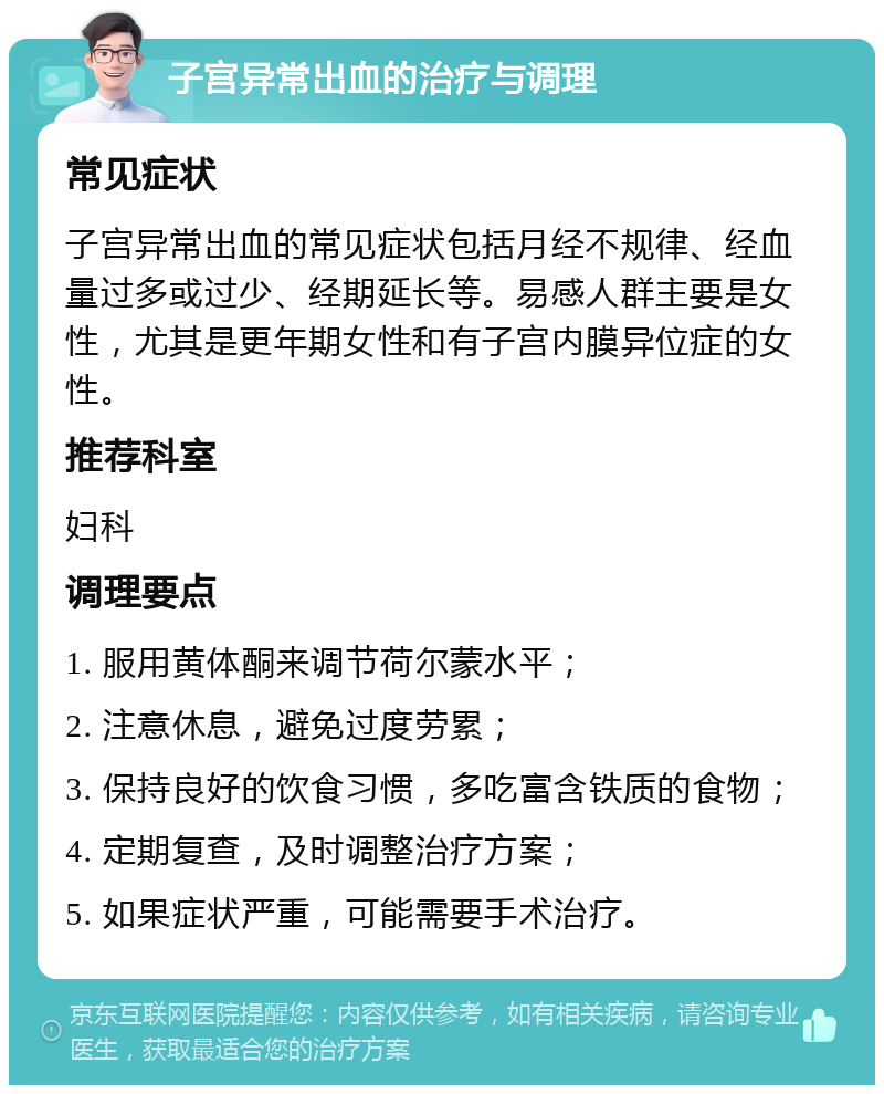 子宫异常出血的治疗与调理 常见症状 子宫异常出血的常见症状包括月经不规律、经血量过多或过少、经期延长等。易感人群主要是女性，尤其是更年期女性和有子宫内膜异位症的女性。 推荐科室 妇科 调理要点 1. 服用黄体酮来调节荷尔蒙水平； 2. 注意休息，避免过度劳累； 3. 保持良好的饮食习惯，多吃富含铁质的食物； 4. 定期复查，及时调整治疗方案； 5. 如果症状严重，可能需要手术治疗。