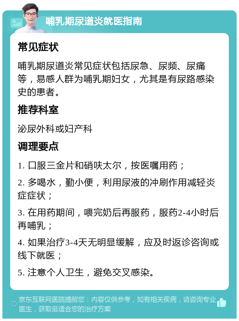 哺乳期尿道炎就医指南 常见症状 哺乳期尿道炎常见症状包括尿急、尿频、尿痛等，易感人群为哺乳期妇女，尤其是有尿路感染史的患者。 推荐科室 泌尿外科或妇产科 调理要点 1. 口服三金片和硝呋太尔，按医嘱用药； 2. 多喝水，勤小便，利用尿液的冲刷作用减轻炎症症状； 3. 在用药期间，喂完奶后再服药，服药2-4小时后再哺乳； 4. 如果治疗3-4天无明显缓解，应及时返诊咨询或线下就医； 5. 注意个人卫生，避免交叉感染。