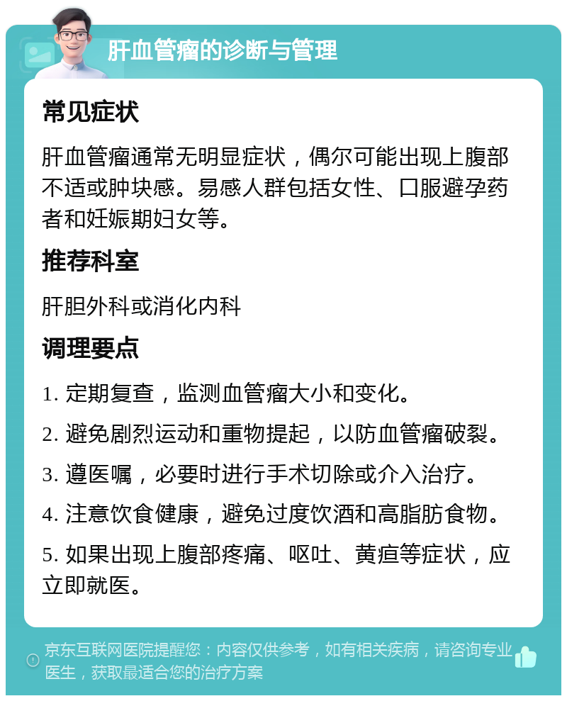 肝血管瘤的诊断与管理 常见症状 肝血管瘤通常无明显症状，偶尔可能出现上腹部不适或肿块感。易感人群包括女性、口服避孕药者和妊娠期妇女等。 推荐科室 肝胆外科或消化内科 调理要点 1. 定期复查，监测血管瘤大小和变化。 2. 避免剧烈运动和重物提起，以防血管瘤破裂。 3. 遵医嘱，必要时进行手术切除或介入治疗。 4. 注意饮食健康，避免过度饮酒和高脂肪食物。 5. 如果出现上腹部疼痛、呕吐、黄疸等症状，应立即就医。