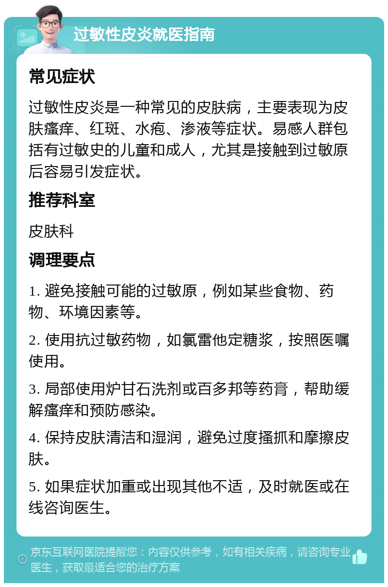 过敏性皮炎就医指南 常见症状 过敏性皮炎是一种常见的皮肤病，主要表现为皮肤瘙痒、红斑、水疱、渗液等症状。易感人群包括有过敏史的儿童和成人，尤其是接触到过敏原后容易引发症状。 推荐科室 皮肤科 调理要点 1. 避免接触可能的过敏原，例如某些食物、药物、环境因素等。 2. 使用抗过敏药物，如氯雷他定糖浆，按照医嘱使用。 3. 局部使用炉甘石洗剂或百多邦等药膏，帮助缓解瘙痒和预防感染。 4. 保持皮肤清洁和湿润，避免过度搔抓和摩擦皮肤。 5. 如果症状加重或出现其他不适，及时就医或在线咨询医生。