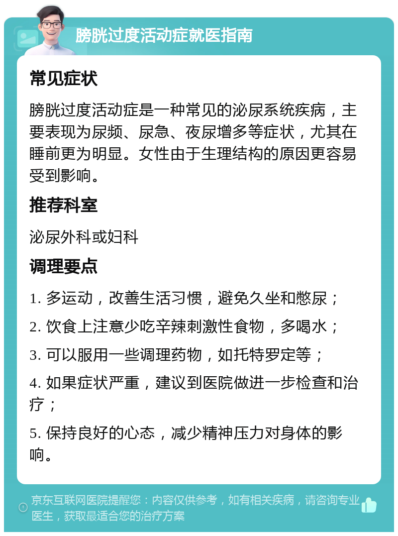 膀胱过度活动症就医指南 常见症状 膀胱过度活动症是一种常见的泌尿系统疾病，主要表现为尿频、尿急、夜尿增多等症状，尤其在睡前更为明显。女性由于生理结构的原因更容易受到影响。 推荐科室 泌尿外科或妇科 调理要点 1. 多运动，改善生活习惯，避免久坐和憋尿； 2. 饮食上注意少吃辛辣刺激性食物，多喝水； 3. 可以服用一些调理药物，如托特罗定等； 4. 如果症状严重，建议到医院做进一步检查和治疗； 5. 保持良好的心态，减少精神压力对身体的影响。