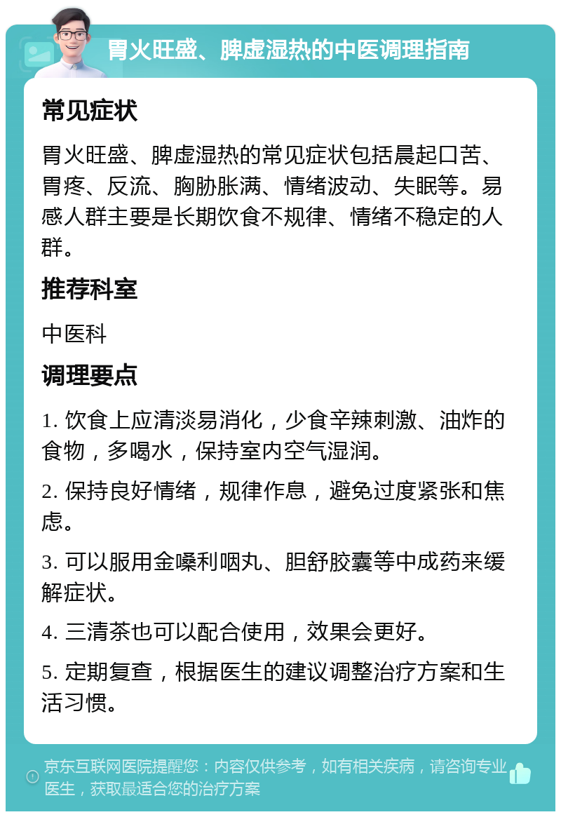 胃火旺盛、脾虚湿热的中医调理指南 常见症状 胃火旺盛、脾虚湿热的常见症状包括晨起口苦、胃疼、反流、胸胁胀满、情绪波动、失眠等。易感人群主要是长期饮食不规律、情绪不稳定的人群。 推荐科室 中医科 调理要点 1. 饮食上应清淡易消化，少食辛辣刺激、油炸的食物，多喝水，保持室内空气湿润。 2. 保持良好情绪，规律作息，避免过度紧张和焦虑。 3. 可以服用金嗓利咽丸、胆舒胶囊等中成药来缓解症状。 4. 三清茶也可以配合使用，效果会更好。 5. 定期复查，根据医生的建议调整治疗方案和生活习惯。