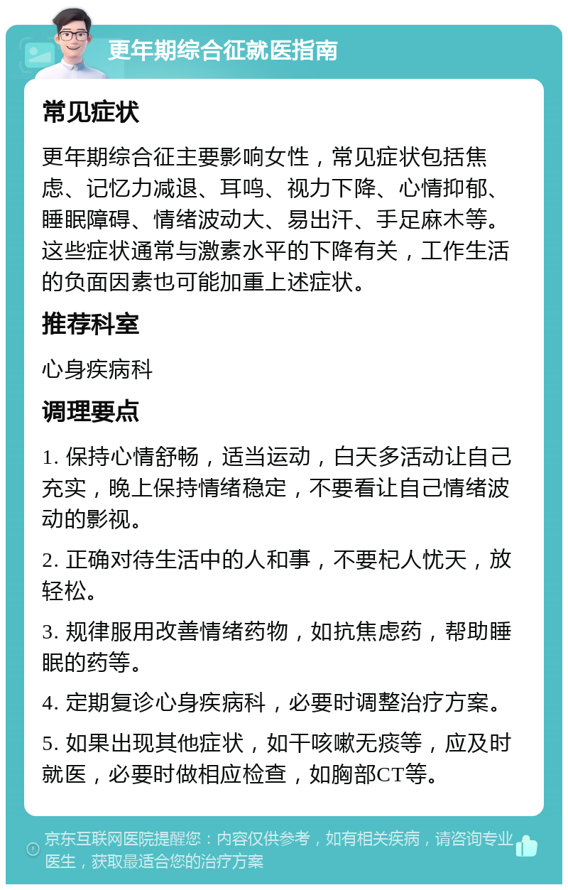 更年期综合征就医指南 常见症状 更年期综合征主要影响女性，常见症状包括焦虑、记忆力减退、耳鸣、视力下降、心情抑郁、睡眠障碍、情绪波动大、易出汗、手足麻木等。这些症状通常与激素水平的下降有关，工作生活的负面因素也可能加重上述症状。 推荐科室 心身疾病科 调理要点 1. 保持心情舒畅，适当运动，白天多活动让自己充实，晚上保持情绪稳定，不要看让自己情绪波动的影视。 2. 正确对待生活中的人和事，不要杞人忧天，放轻松。 3. 规律服用改善情绪药物，如抗焦虑药，帮助睡眠的药等。 4. 定期复诊心身疾病科，必要时调整治疗方案。 5. 如果出现其他症状，如干咳嗽无痰等，应及时就医，必要时做相应检查，如胸部CT等。