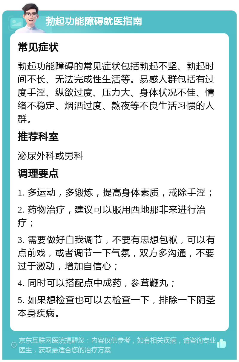 勃起功能障碍就医指南 常见症状 勃起功能障碍的常见症状包括勃起不坚、勃起时间不长、无法完成性生活等。易感人群包括有过度手淫、纵欲过度、压力大、身体状况不佳、情绪不稳定、烟酒过度、熬夜等不良生活习惯的人群。 推荐科室 泌尿外科或男科 调理要点 1. 多运动，多锻炼，提高身体素质，戒除手淫； 2. 药物治疗，建议可以服用西地那非来进行治疗； 3. 需要做好自我调节，不要有思想包袱，可以有点前戏，或者调节一下气氛，双方多沟通，不要过于激动，增加自信心； 4. 同时可以搭配点中成药，参茸鞭丸； 5. 如果想检查也可以去检查一下，排除一下阴茎本身疾病。