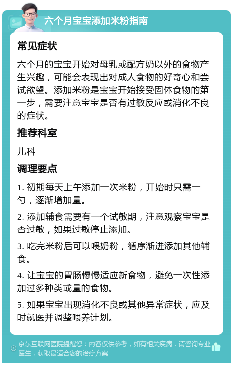 六个月宝宝添加米粉指南 常见症状 六个月的宝宝开始对母乳或配方奶以外的食物产生兴趣，可能会表现出对成人食物的好奇心和尝试欲望。添加米粉是宝宝开始接受固体食物的第一步，需要注意宝宝是否有过敏反应或消化不良的症状。 推荐科室 儿科 调理要点 1. 初期每天上午添加一次米粉，开始时只需一勺，逐渐增加量。 2. 添加辅食需要有一个试敏期，注意观察宝宝是否过敏，如果过敏停止添加。 3. 吃完米粉后可以喂奶粉，循序渐进添加其他辅食。 4. 让宝宝的胃肠慢慢适应新食物，避免一次性添加过多种类或量的食物。 5. 如果宝宝出现消化不良或其他异常症状，应及时就医并调整喂养计划。