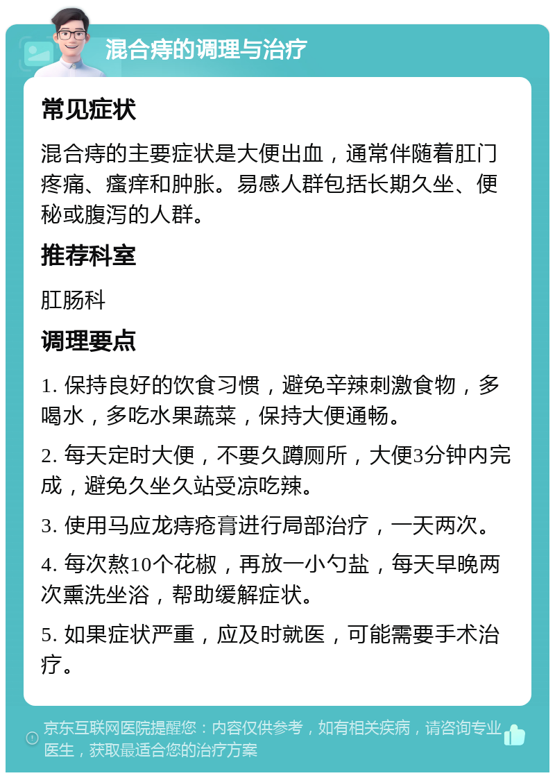 混合痔的调理与治疗 常见症状 混合痔的主要症状是大便出血，通常伴随着肛门疼痛、瘙痒和肿胀。易感人群包括长期久坐、便秘或腹泻的人群。 推荐科室 肛肠科 调理要点 1. 保持良好的饮食习惯，避免辛辣刺激食物，多喝水，多吃水果蔬菜，保持大便通畅。 2. 每天定时大便，不要久蹲厕所，大便3分钟内完成，避免久坐久站受凉吃辣。 3. 使用马应龙痔疮膏进行局部治疗，一天两次。 4. 每次熬10个花椒，再放一小勺盐，每天早晚两次熏洗坐浴，帮助缓解症状。 5. 如果症状严重，应及时就医，可能需要手术治疗。