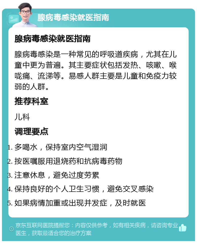 腺病毒感染就医指南 腺病毒感染就医指南 腺病毒感染是一种常见的呼吸道疾病，尤其在儿童中更为普遍。其主要症状包括发热、咳嗽、喉咙痛、流涕等。易感人群主要是儿童和免疫力较弱的人群。 推荐科室 儿科 调理要点 多喝水，保持室内空气湿润 按医嘱服用退烧药和抗病毒药物 注意休息，避免过度劳累 保持良好的个人卫生习惯，避免交叉感染 如果病情加重或出现并发症，及时就医