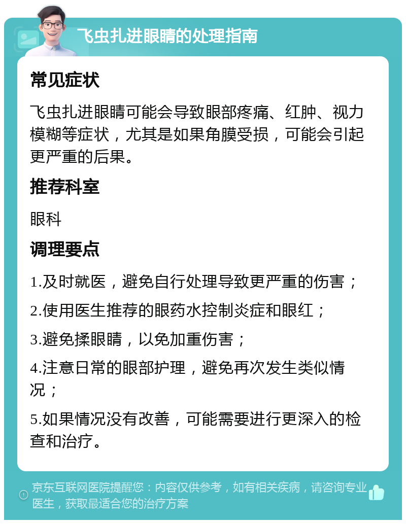 飞虫扎进眼睛的处理指南 常见症状 飞虫扎进眼睛可能会导致眼部疼痛、红肿、视力模糊等症状，尤其是如果角膜受损，可能会引起更严重的后果。 推荐科室 眼科 调理要点 1.及时就医，避免自行处理导致更严重的伤害； 2.使用医生推荐的眼药水控制炎症和眼红； 3.避免揉眼睛，以免加重伤害； 4.注意日常的眼部护理，避免再次发生类似情况； 5.如果情况没有改善，可能需要进行更深入的检查和治疗。