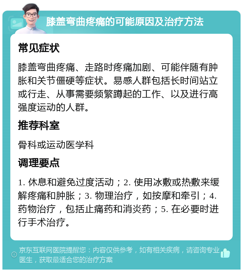 膝盖弯曲疼痛的可能原因及治疗方法 常见症状 膝盖弯曲疼痛、走路时疼痛加剧、可能伴随有肿胀和关节僵硬等症状。易感人群包括长时间站立或行走、从事需要频繁蹲起的工作、以及进行高强度运动的人群。 推荐科室 骨科或运动医学科 调理要点 1. 休息和避免过度活动；2. 使用冰敷或热敷来缓解疼痛和肿胀；3. 物理治疗，如按摩和牵引；4. 药物治疗，包括止痛药和消炎药；5. 在必要时进行手术治疗。