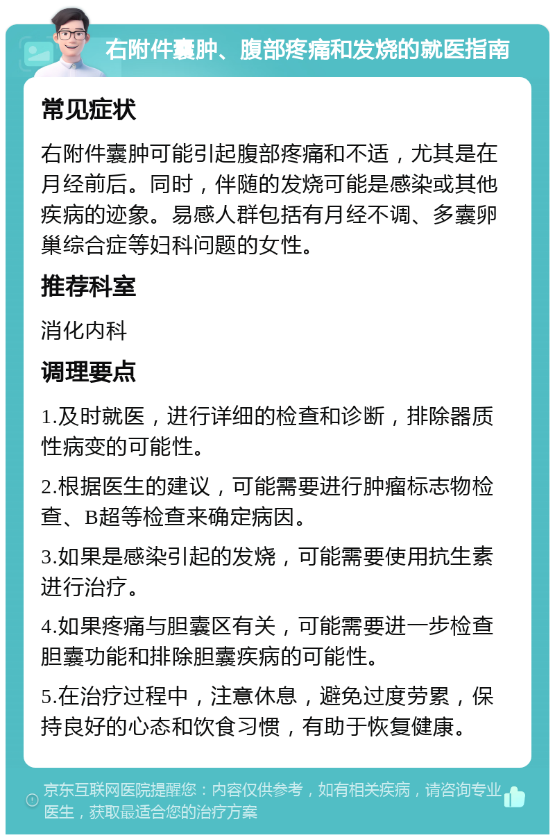 右附件囊肿、腹部疼痛和发烧的就医指南 常见症状 右附件囊肿可能引起腹部疼痛和不适，尤其是在月经前后。同时，伴随的发烧可能是感染或其他疾病的迹象。易感人群包括有月经不调、多囊卵巢综合症等妇科问题的女性。 推荐科室 消化内科 调理要点 1.及时就医，进行详细的检查和诊断，排除器质性病变的可能性。 2.根据医生的建议，可能需要进行肿瘤标志物检查、B超等检查来确定病因。 3.如果是感染引起的发烧，可能需要使用抗生素进行治疗。 4.如果疼痛与胆囊区有关，可能需要进一步检查胆囊功能和排除胆囊疾病的可能性。 5.在治疗过程中，注意休息，避免过度劳累，保持良好的心态和饮食习惯，有助于恢复健康。