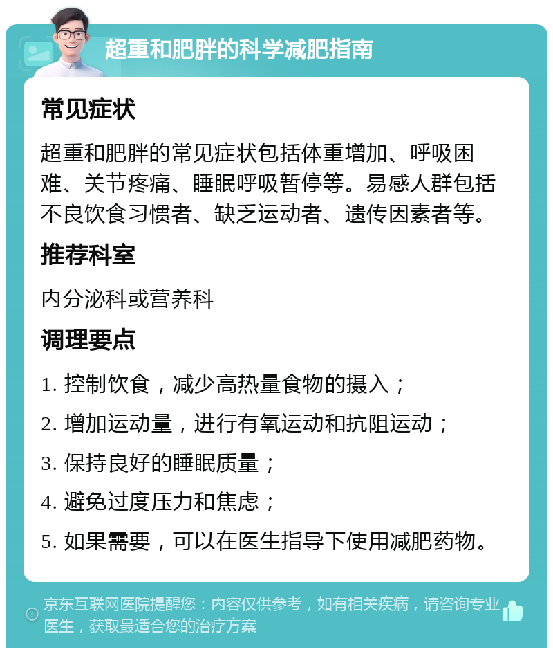 超重和肥胖的科学减肥指南 常见症状 超重和肥胖的常见症状包括体重增加、呼吸困难、关节疼痛、睡眠呼吸暂停等。易感人群包括不良饮食习惯者、缺乏运动者、遗传因素者等。 推荐科室 内分泌科或营养科 调理要点 1. 控制饮食，减少高热量食物的摄入； 2. 增加运动量，进行有氧运动和抗阻运动； 3. 保持良好的睡眠质量； 4. 避免过度压力和焦虑； 5. 如果需要，可以在医生指导下使用减肥药物。