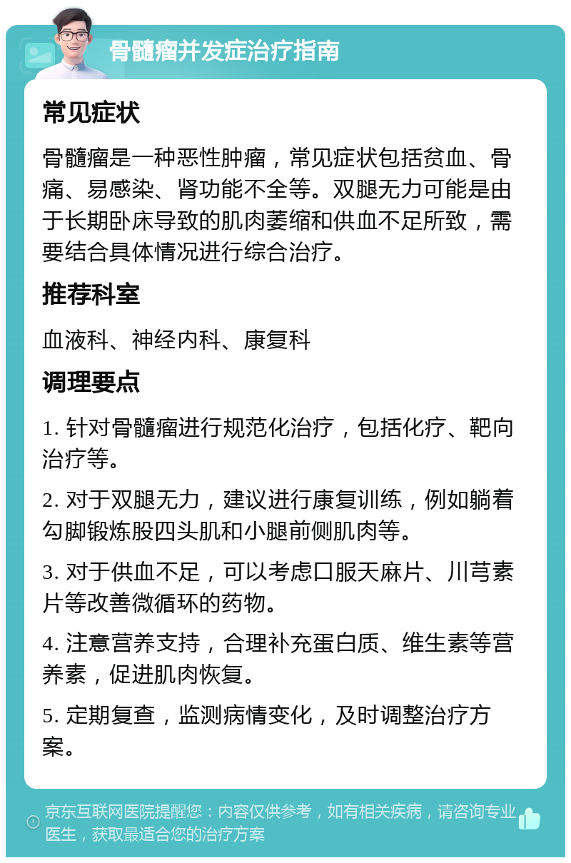 骨髓瘤并发症治疗指南 常见症状 骨髓瘤是一种恶性肿瘤，常见症状包括贫血、骨痛、易感染、肾功能不全等。双腿无力可能是由于长期卧床导致的肌肉萎缩和供血不足所致，需要结合具体情况进行综合治疗。 推荐科室 血液科、神经内科、康复科 调理要点 1. 针对骨髓瘤进行规范化治疗，包括化疗、靶向治疗等。 2. 对于双腿无力，建议进行康复训练，例如躺着勾脚锻炼股四头肌和小腿前侧肌肉等。 3. 对于供血不足，可以考虑口服天麻片、川芎素片等改善微循环的药物。 4. 注意营养支持，合理补充蛋白质、维生素等营养素，促进肌肉恢复。 5. 定期复查，监测病情变化，及时调整治疗方案。