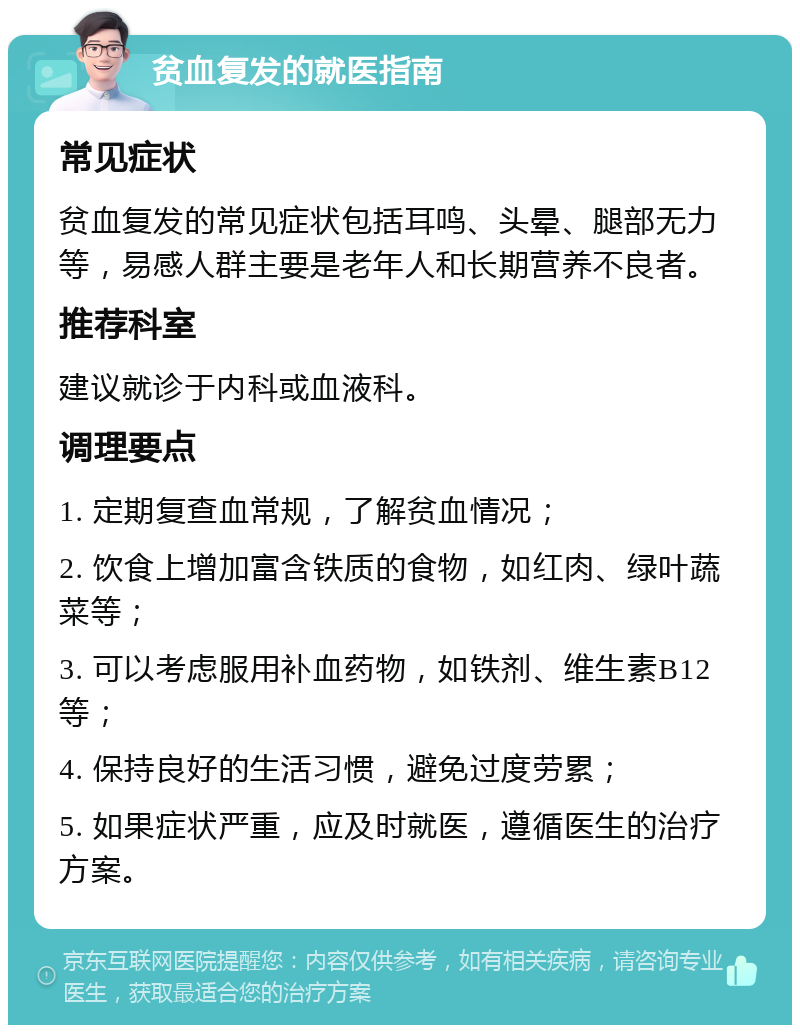 贫血复发的就医指南 常见症状 贫血复发的常见症状包括耳鸣、头晕、腿部无力等，易感人群主要是老年人和长期营养不良者。 推荐科室 建议就诊于内科或血液科。 调理要点 1. 定期复查血常规，了解贫血情况； 2. 饮食上增加富含铁质的食物，如红肉、绿叶蔬菜等； 3. 可以考虑服用补血药物，如铁剂、维生素B12等； 4. 保持良好的生活习惯，避免过度劳累； 5. 如果症状严重，应及时就医，遵循医生的治疗方案。