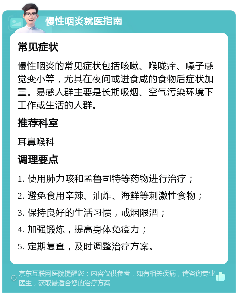 慢性咽炎就医指南 常见症状 慢性咽炎的常见症状包括咳嗽、喉咙痒、嗓子感觉变小等，尤其在夜间或进食咸的食物后症状加重。易感人群主要是长期吸烟、空气污染环境下工作或生活的人群。 推荐科室 耳鼻喉科 调理要点 1. 使用肺力咳和孟鲁司特等药物进行治疗； 2. 避免食用辛辣、油炸、海鲜等刺激性食物； 3. 保持良好的生活习惯，戒烟限酒； 4. 加强锻炼，提高身体免疫力； 5. 定期复查，及时调整治疗方案。