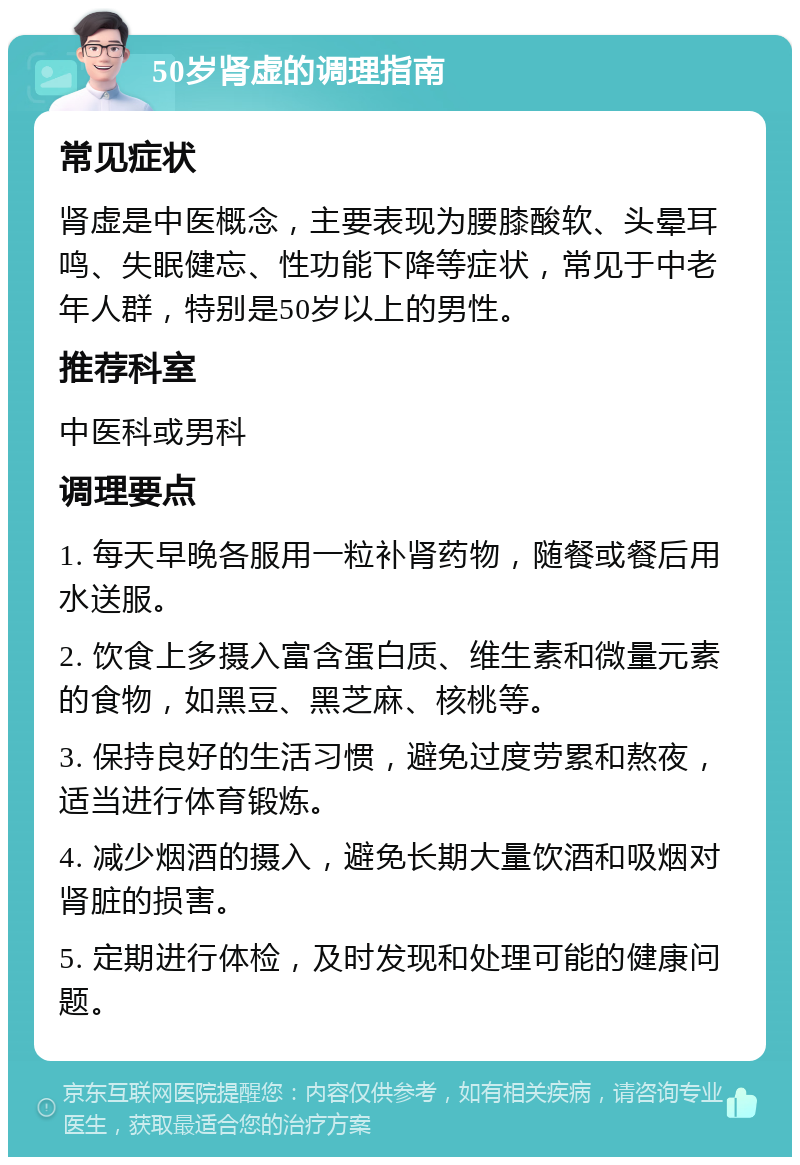 50岁肾虚的调理指南 常见症状 肾虚是中医概念，主要表现为腰膝酸软、头晕耳鸣、失眠健忘、性功能下降等症状，常见于中老年人群，特别是50岁以上的男性。 推荐科室 中医科或男科 调理要点 1. 每天早晚各服用一粒补肾药物，随餐或餐后用水送服。 2. 饮食上多摄入富含蛋白质、维生素和微量元素的食物，如黑豆、黑芝麻、核桃等。 3. 保持良好的生活习惯，避免过度劳累和熬夜，适当进行体育锻炼。 4. 减少烟酒的摄入，避免长期大量饮酒和吸烟对肾脏的损害。 5. 定期进行体检，及时发现和处理可能的健康问题。