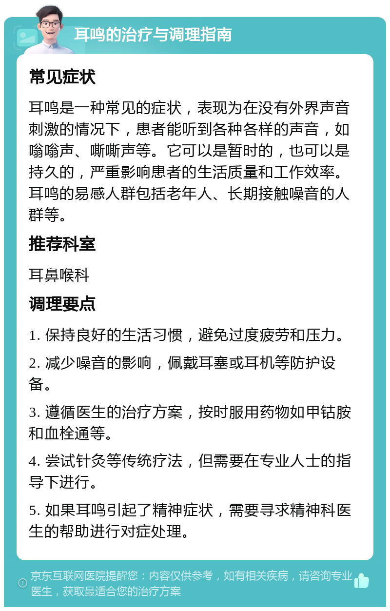 耳鸣的治疗与调理指南 常见症状 耳鸣是一种常见的症状，表现为在没有外界声音刺激的情况下，患者能听到各种各样的声音，如嗡嗡声、嘶嘶声等。它可以是暂时的，也可以是持久的，严重影响患者的生活质量和工作效率。耳鸣的易感人群包括老年人、长期接触噪音的人群等。 推荐科室 耳鼻喉科 调理要点 1. 保持良好的生活习惯，避免过度疲劳和压力。 2. 减少噪音的影响，佩戴耳塞或耳机等防护设备。 3. 遵循医生的治疗方案，按时服用药物如甲钴胺和血栓通等。 4. 尝试针灸等传统疗法，但需要在专业人士的指导下进行。 5. 如果耳鸣引起了精神症状，需要寻求精神科医生的帮助进行对症处理。