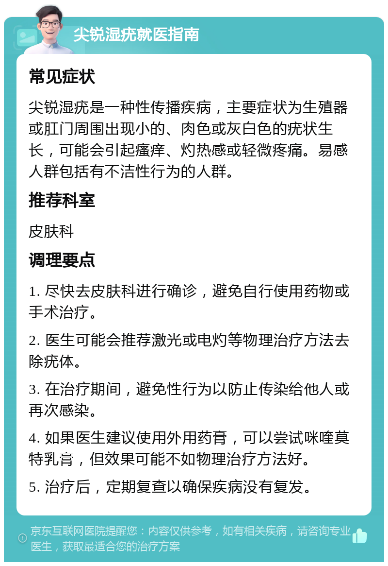 尖锐湿疣就医指南 常见症状 尖锐湿疣是一种性传播疾病，主要症状为生殖器或肛门周围出现小的、肉色或灰白色的疣状生长，可能会引起瘙痒、灼热感或轻微疼痛。易感人群包括有不洁性行为的人群。 推荐科室 皮肤科 调理要点 1. 尽快去皮肤科进行确诊，避免自行使用药物或手术治疗。 2. 医生可能会推荐激光或电灼等物理治疗方法去除疣体。 3. 在治疗期间，避免性行为以防止传染给他人或再次感染。 4. 如果医生建议使用外用药膏，可以尝试咪喹莫特乳膏，但效果可能不如物理治疗方法好。 5. 治疗后，定期复查以确保疾病没有复发。