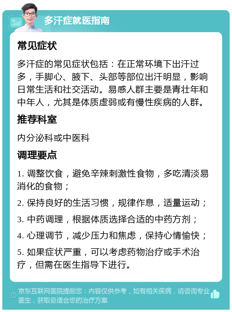 多汗症就医指南 常见症状 多汗症的常见症状包括：在正常环境下出汗过多，手脚心、腋下、头部等部位出汗明显，影响日常生活和社交活动。易感人群主要是青壮年和中年人，尤其是体质虚弱或有慢性疾病的人群。 推荐科室 内分泌科或中医科 调理要点 1. 调整饮食，避免辛辣刺激性食物，多吃清淡易消化的食物； 2. 保持良好的生活习惯，规律作息，适量运动； 3. 中药调理，根据体质选择合适的中药方剂； 4. 心理调节，减少压力和焦虑，保持心情愉快； 5. 如果症状严重，可以考虑药物治疗或手术治疗，但需在医生指导下进行。