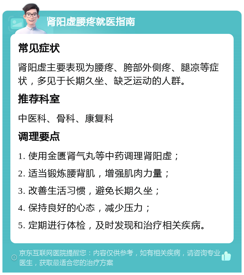 肾阳虚腰疼就医指南 常见症状 肾阳虚主要表现为腰疼、胯部外侧疼、腿凉等症状，多见于长期久坐、缺乏运动的人群。 推荐科室 中医科、骨科、康复科 调理要点 1. 使用金匮肾气丸等中药调理肾阳虚； 2. 适当锻炼腰背肌，增强肌肉力量； 3. 改善生活习惯，避免长期久坐； 4. 保持良好的心态，减少压力； 5. 定期进行体检，及时发现和治疗相关疾病。