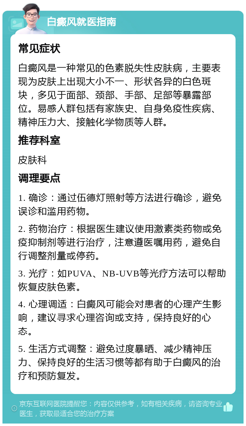 白癜风就医指南 常见症状 白癜风是一种常见的色素脱失性皮肤病，主要表现为皮肤上出现大小不一、形状各异的白色斑块，多见于面部、颈部、手部、足部等暴露部位。易感人群包括有家族史、自身免疫性疾病、精神压力大、接触化学物质等人群。 推荐科室 皮肤科 调理要点 1. 确诊：通过伍德灯照射等方法进行确诊，避免误诊和滥用药物。 2. 药物治疗：根据医生建议使用激素类药物或免疫抑制剂等进行治疗，注意遵医嘱用药，避免自行调整剂量或停药。 3. 光疗：如PUVA、NB-UVB等光疗方法可以帮助恢复皮肤色素。 4. 心理调适：白癜风可能会对患者的心理产生影响，建议寻求心理咨询或支持，保持良好的心态。 5. 生活方式调整：避免过度暴晒、减少精神压力、保持良好的生活习惯等都有助于白癜风的治疗和预防复发。