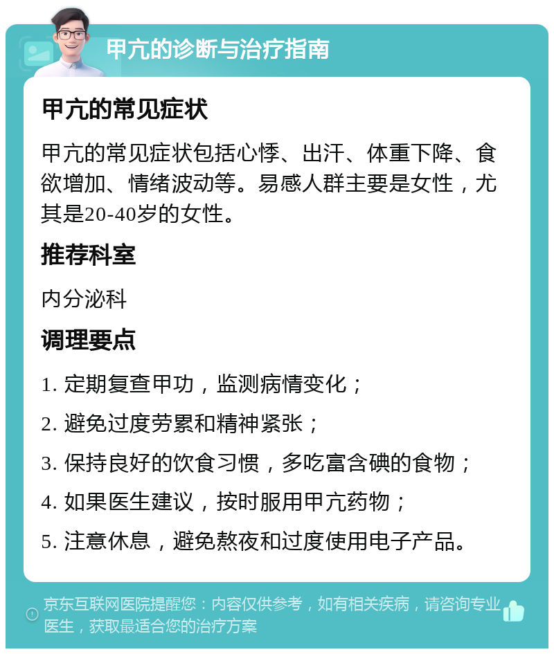 甲亢的诊断与治疗指南 甲亢的常见症状 甲亢的常见症状包括心悸、出汗、体重下降、食欲增加、情绪波动等。易感人群主要是女性，尤其是20-40岁的女性。 推荐科室 内分泌科 调理要点 1. 定期复查甲功，监测病情变化； 2. 避免过度劳累和精神紧张； 3. 保持良好的饮食习惯，多吃富含碘的食物； 4. 如果医生建议，按时服用甲亢药物； 5. 注意休息，避免熬夜和过度使用电子产品。