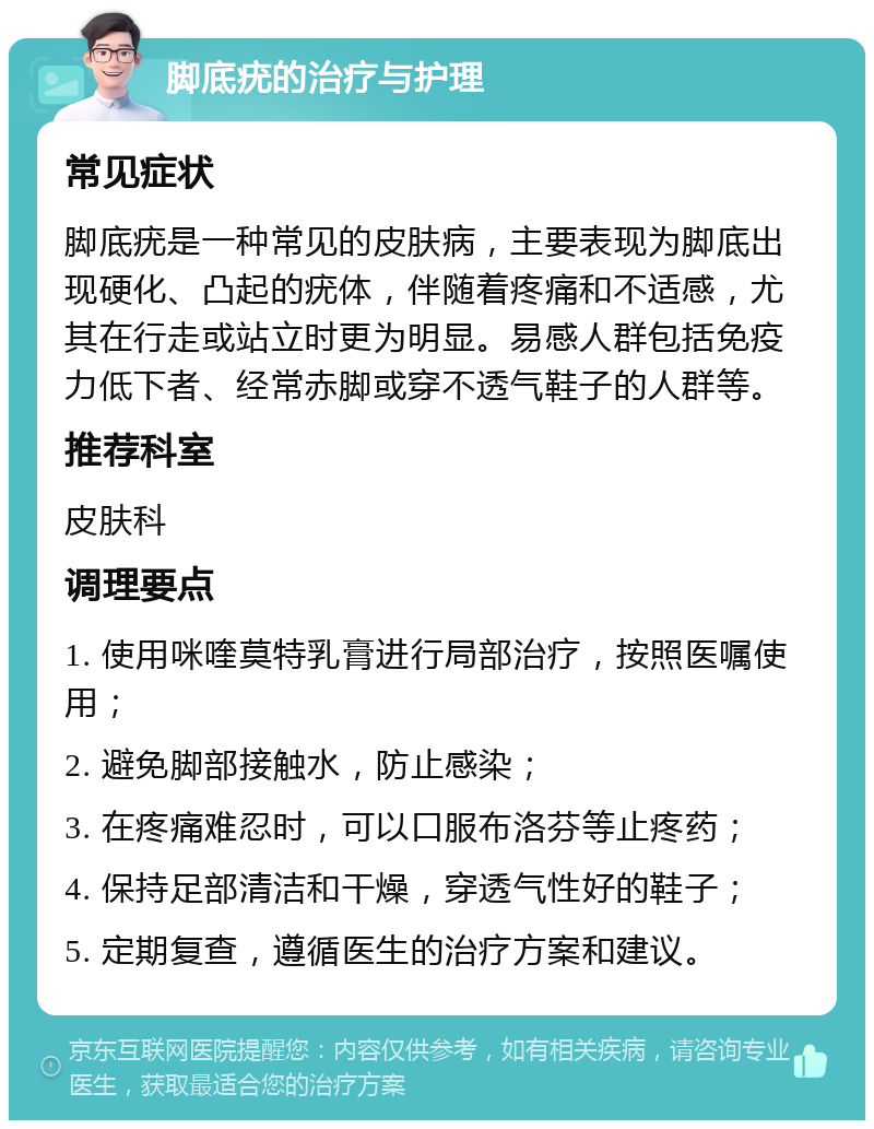 脚底疣的治疗与护理 常见症状 脚底疣是一种常见的皮肤病，主要表现为脚底出现硬化、凸起的疣体，伴随着疼痛和不适感，尤其在行走或站立时更为明显。易感人群包括免疫力低下者、经常赤脚或穿不透气鞋子的人群等。 推荐科室 皮肤科 调理要点 1. 使用咪喹莫特乳膏进行局部治疗，按照医嘱使用； 2. 避免脚部接触水，防止感染； 3. 在疼痛难忍时，可以口服布洛芬等止疼药； 4. 保持足部清洁和干燥，穿透气性好的鞋子； 5. 定期复查，遵循医生的治疗方案和建议。