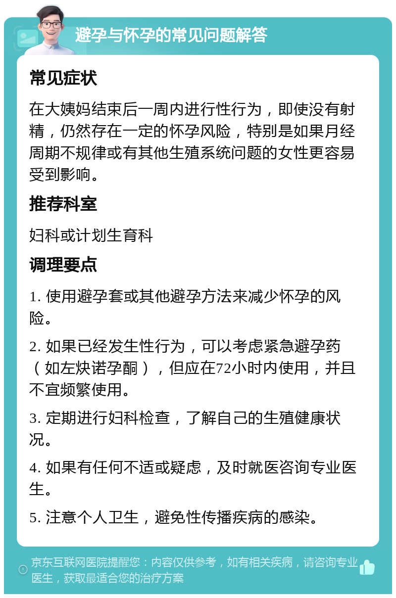 避孕与怀孕的常见问题解答 常见症状 在大姨妈结束后一周内进行性行为，即使没有射精，仍然存在一定的怀孕风险，特别是如果月经周期不规律或有其他生殖系统问题的女性更容易受到影响。 推荐科室 妇科或计划生育科 调理要点 1. 使用避孕套或其他避孕方法来减少怀孕的风险。 2. 如果已经发生性行为，可以考虑紧急避孕药（如左炔诺孕酮），但应在72小时内使用，并且不宜频繁使用。 3. 定期进行妇科检查，了解自己的生殖健康状况。 4. 如果有任何不适或疑虑，及时就医咨询专业医生。 5. 注意个人卫生，避免性传播疾病的感染。