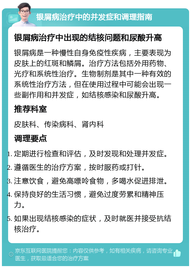 银屑病治疗中的并发症和调理指南 银屑病治疗中出现的结核问题和尿酸升高 银屑病是一种慢性自身免疫性疾病，主要表现为皮肤上的红斑和鳞屑。治疗方法包括外用药物、光疗和系统性治疗。生物制剂是其中一种有效的系统性治疗方法，但在使用过程中可能会出现一些副作用和并发症，如结核感染和尿酸升高。 推荐科室 皮肤科、传染病科、肾内科 调理要点 定期进行检查和评估，及时发现和处理并发症。 遵循医生的治疗方案，按时服药或打针。 注意饮食，避免高嘌呤食物，多喝水促进排泄。 保持良好的生活习惯，避免过度劳累和精神压力。 如果出现结核感染的症状，及时就医并接受抗结核治疗。