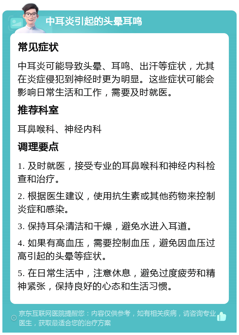 中耳炎引起的头晕耳鸣 常见症状 中耳炎可能导致头晕、耳鸣、出汗等症状，尤其在炎症侵犯到神经时更为明显。这些症状可能会影响日常生活和工作，需要及时就医。 推荐科室 耳鼻喉科、神经内科 调理要点 1. 及时就医，接受专业的耳鼻喉科和神经内科检查和治疗。 2. 根据医生建议，使用抗生素或其他药物来控制炎症和感染。 3. 保持耳朵清洁和干燥，避免水进入耳道。 4. 如果有高血压，需要控制血压，避免因血压过高引起的头晕等症状。 5. 在日常生活中，注意休息，避免过度疲劳和精神紧张，保持良好的心态和生活习惯。