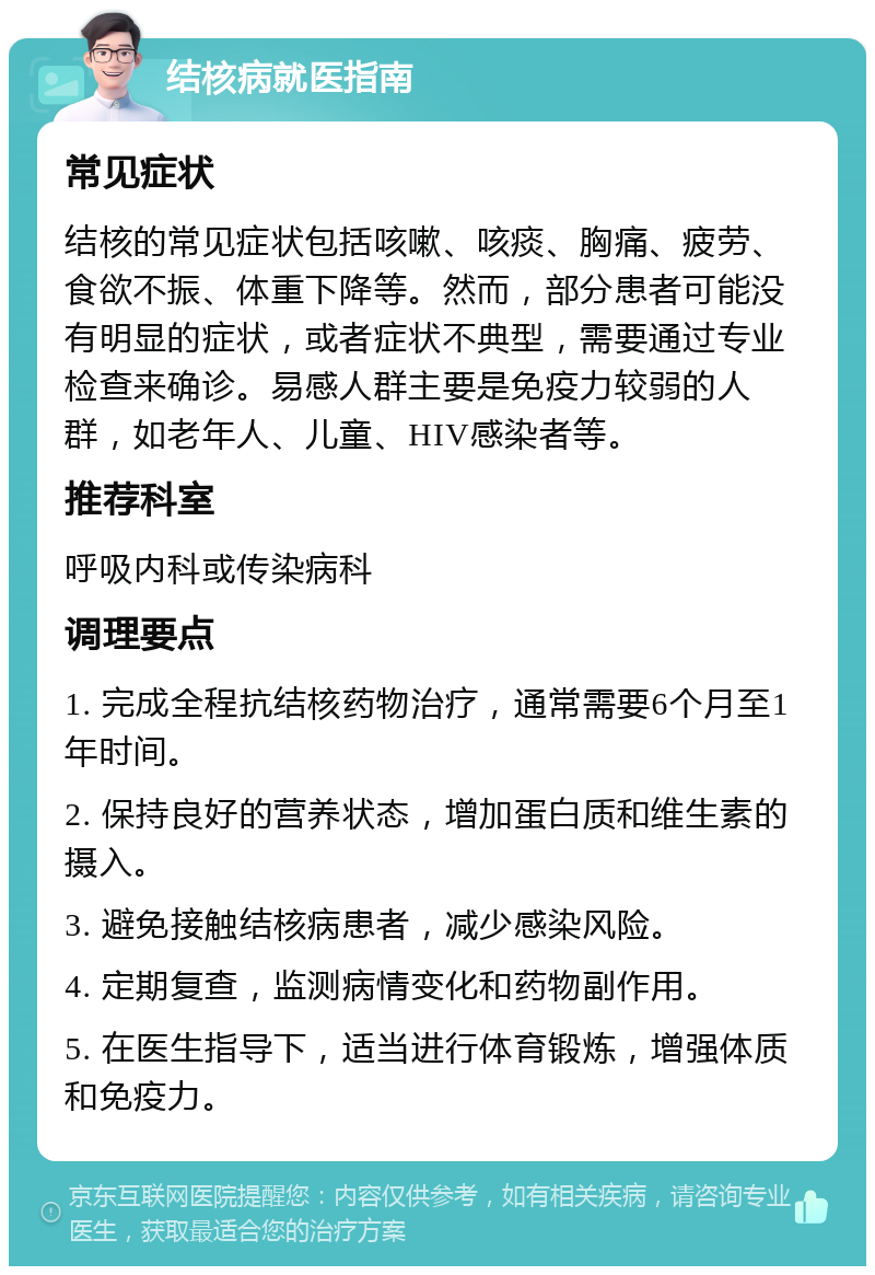 结核病就医指南 常见症状 结核的常见症状包括咳嗽、咳痰、胸痛、疲劳、食欲不振、体重下降等。然而，部分患者可能没有明显的症状，或者症状不典型，需要通过专业检查来确诊。易感人群主要是免疫力较弱的人群，如老年人、儿童、HIV感染者等。 推荐科室 呼吸内科或传染病科 调理要点 1. 完成全程抗结核药物治疗，通常需要6个月至1年时间。 2. 保持良好的营养状态，增加蛋白质和维生素的摄入。 3. 避免接触结核病患者，减少感染风险。 4. 定期复查，监测病情变化和药物副作用。 5. 在医生指导下，适当进行体育锻炼，增强体质和免疫力。