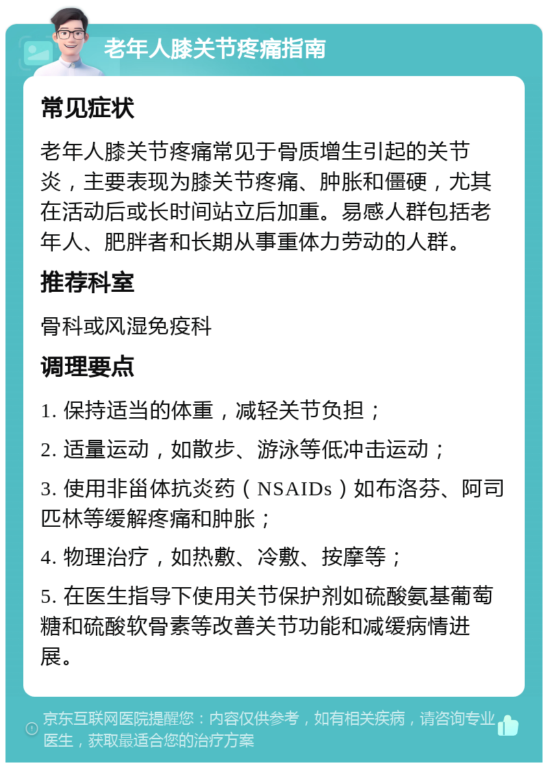 老年人膝关节疼痛指南 常见症状 老年人膝关节疼痛常见于骨质增生引起的关节炎，主要表现为膝关节疼痛、肿胀和僵硬，尤其在活动后或长时间站立后加重。易感人群包括老年人、肥胖者和长期从事重体力劳动的人群。 推荐科室 骨科或风湿免疫科 调理要点 1. 保持适当的体重，减轻关节负担； 2. 适量运动，如散步、游泳等低冲击运动； 3. 使用非甾体抗炎药（NSAIDs）如布洛芬、阿司匹林等缓解疼痛和肿胀； 4. 物理治疗，如热敷、冷敷、按摩等； 5. 在医生指导下使用关节保护剂如硫酸氨基葡萄糖和硫酸软骨素等改善关节功能和减缓病情进展。