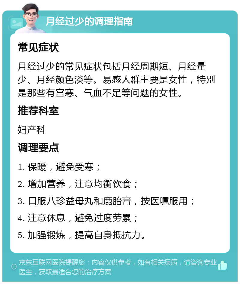 月经过少的调理指南 常见症状 月经过少的常见症状包括月经周期短、月经量少、月经颜色淡等。易感人群主要是女性，特别是那些有宫寒、气血不足等问题的女性。 推荐科室 妇产科 调理要点 1. 保暖，避免受寒； 2. 增加营养，注意均衡饮食； 3. 口服八珍益母丸和鹿胎膏，按医嘱服用； 4. 注意休息，避免过度劳累； 5. 加强锻炼，提高自身抵抗力。