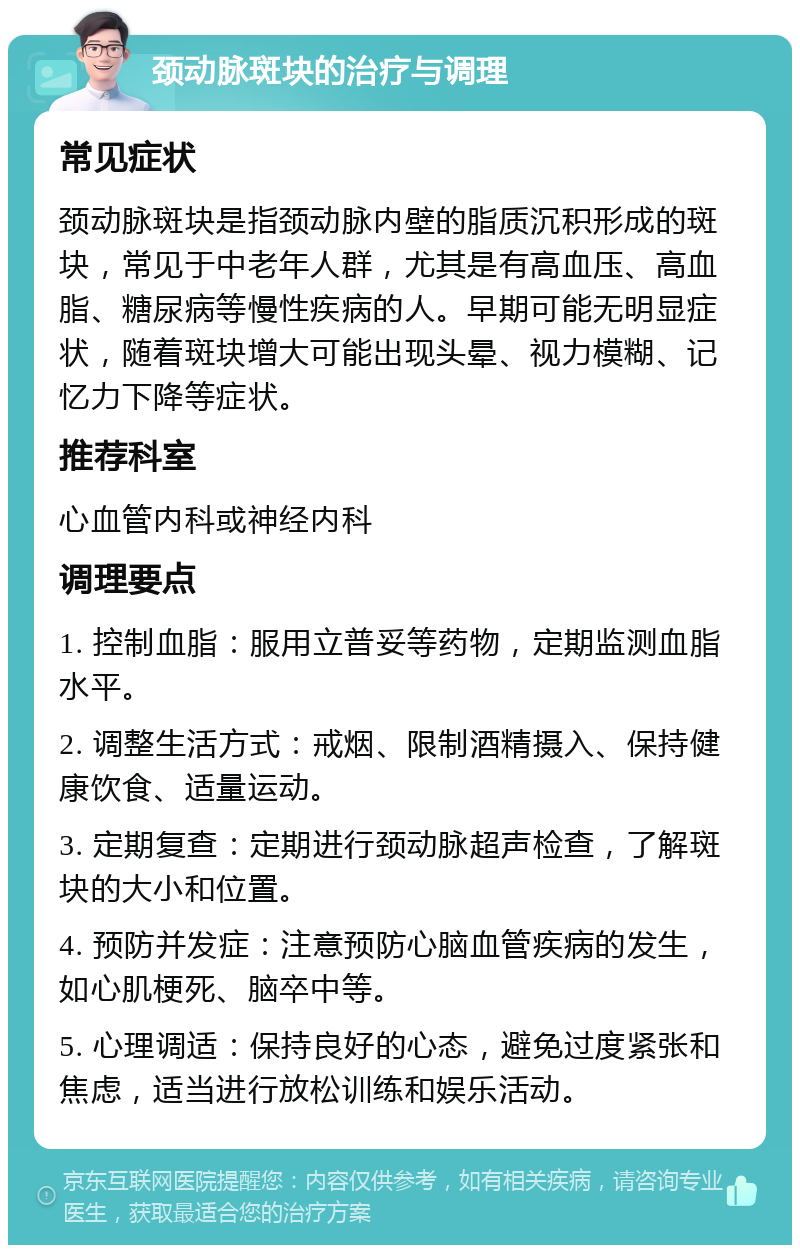 颈动脉斑块的治疗与调理 常见症状 颈动脉斑块是指颈动脉内壁的脂质沉积形成的斑块，常见于中老年人群，尤其是有高血压、高血脂、糖尿病等慢性疾病的人。早期可能无明显症状，随着斑块增大可能出现头晕、视力模糊、记忆力下降等症状。 推荐科室 心血管内科或神经内科 调理要点 1. 控制血脂：服用立普妥等药物，定期监测血脂水平。 2. 调整生活方式：戒烟、限制酒精摄入、保持健康饮食、适量运动。 3. 定期复查：定期进行颈动脉超声检查，了解斑块的大小和位置。 4. 预防并发症：注意预防心脑血管疾病的发生，如心肌梗死、脑卒中等。 5. 心理调适：保持良好的心态，避免过度紧张和焦虑，适当进行放松训练和娱乐活动。