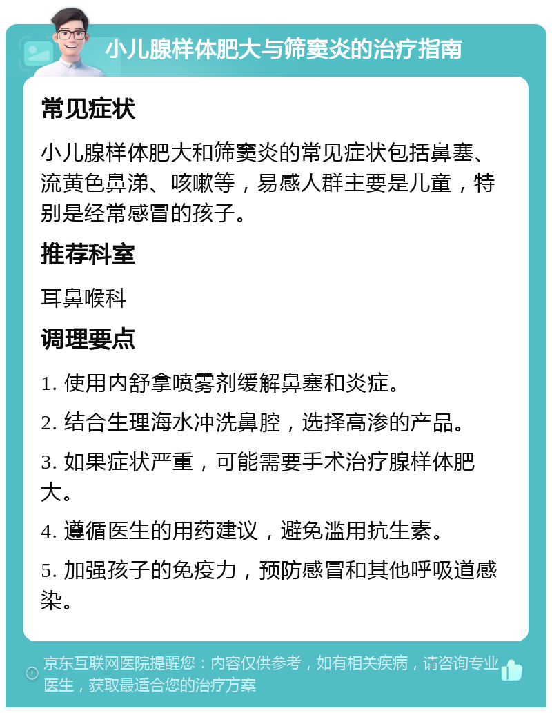 小儿腺样体肥大与筛窦炎的治疗指南 常见症状 小儿腺样体肥大和筛窦炎的常见症状包括鼻塞、流黄色鼻涕、咳嗽等，易感人群主要是儿童，特别是经常感冒的孩子。 推荐科室 耳鼻喉科 调理要点 1. 使用内舒拿喷雾剂缓解鼻塞和炎症。 2. 结合生理海水冲洗鼻腔，选择高渗的产品。 3. 如果症状严重，可能需要手术治疗腺样体肥大。 4. 遵循医生的用药建议，避免滥用抗生素。 5. 加强孩子的免疫力，预防感冒和其他呼吸道感染。