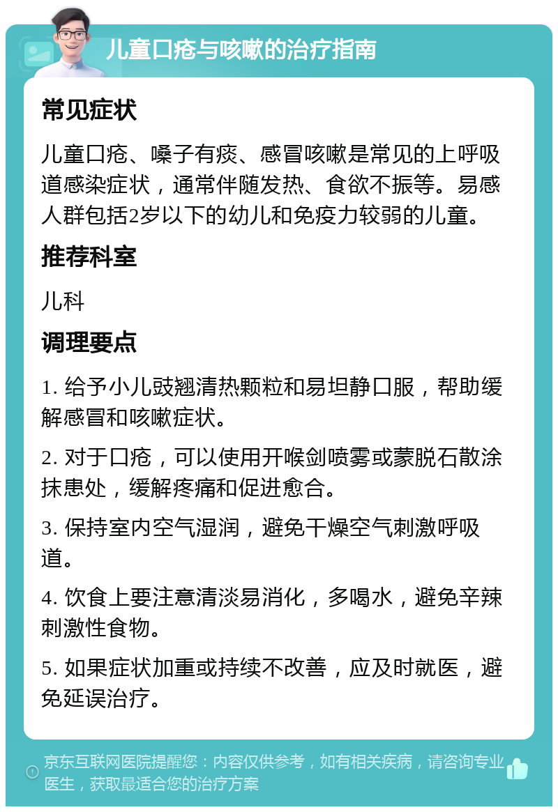 儿童口疮与咳嗽的治疗指南 常见症状 儿童口疮、嗓子有痰、感冒咳嗽是常见的上呼吸道感染症状，通常伴随发热、食欲不振等。易感人群包括2岁以下的幼儿和免疫力较弱的儿童。 推荐科室 儿科 调理要点 1. 给予小儿豉翘清热颗粒和易坦静口服，帮助缓解感冒和咳嗽症状。 2. 对于口疮，可以使用开喉剑喷雾或蒙脱石散涂抹患处，缓解疼痛和促进愈合。 3. 保持室内空气湿润，避免干燥空气刺激呼吸道。 4. 饮食上要注意清淡易消化，多喝水，避免辛辣刺激性食物。 5. 如果症状加重或持续不改善，应及时就医，避免延误治疗。