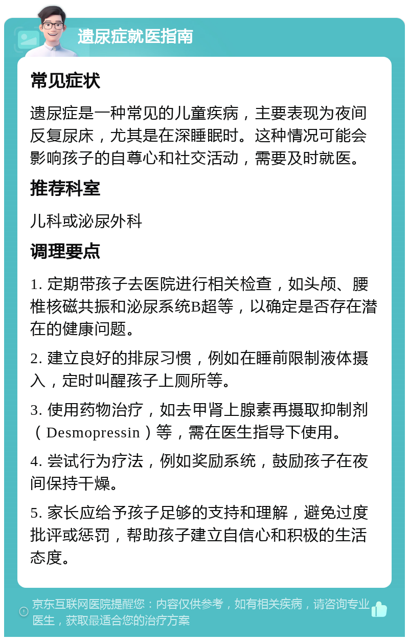 遗尿症就医指南 常见症状 遗尿症是一种常见的儿童疾病，主要表现为夜间反复尿床，尤其是在深睡眠时。这种情况可能会影响孩子的自尊心和社交活动，需要及时就医。 推荐科室 儿科或泌尿外科 调理要点 1. 定期带孩子去医院进行相关检查，如头颅、腰椎核磁共振和泌尿系统B超等，以确定是否存在潜在的健康问题。 2. 建立良好的排尿习惯，例如在睡前限制液体摄入，定时叫醒孩子上厕所等。 3. 使用药物治疗，如去甲肾上腺素再摄取抑制剂（Desmopressin）等，需在医生指导下使用。 4. 尝试行为疗法，例如奖励系统，鼓励孩子在夜间保持干燥。 5. 家长应给予孩子足够的支持和理解，避免过度批评或惩罚，帮助孩子建立自信心和积极的生活态度。