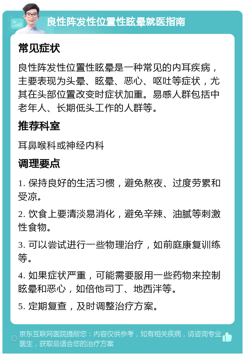 良性阵发性位置性眩晕就医指南 常见症状 良性阵发性位置性眩晕是一种常见的内耳疾病，主要表现为头晕、眩晕、恶心、呕吐等症状，尤其在头部位置改变时症状加重。易感人群包括中老年人、长期低头工作的人群等。 推荐科室 耳鼻喉科或神经内科 调理要点 1. 保持良好的生活习惯，避免熬夜、过度劳累和受凉。 2. 饮食上要清淡易消化，避免辛辣、油腻等刺激性食物。 3. 可以尝试进行一些物理治疗，如前庭康复训练等。 4. 如果症状严重，可能需要服用一些药物来控制眩晕和恶心，如倍他司丁、地西泮等。 5. 定期复查，及时调整治疗方案。