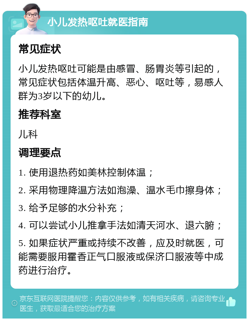 小儿发热呕吐就医指南 常见症状 小儿发热呕吐可能是由感冒、肠胃炎等引起的，常见症状包括体温升高、恶心、呕吐等，易感人群为3岁以下的幼儿。 推荐科室 儿科 调理要点 1. 使用退热药如美林控制体温； 2. 采用物理降温方法如泡澡、温水毛巾擦身体； 3. 给予足够的水分补充； 4. 可以尝试小儿推拿手法如清天河水、退六腑； 5. 如果症状严重或持续不改善，应及时就医，可能需要服用霍香正气口服液或保济口服液等中成药进行治疗。