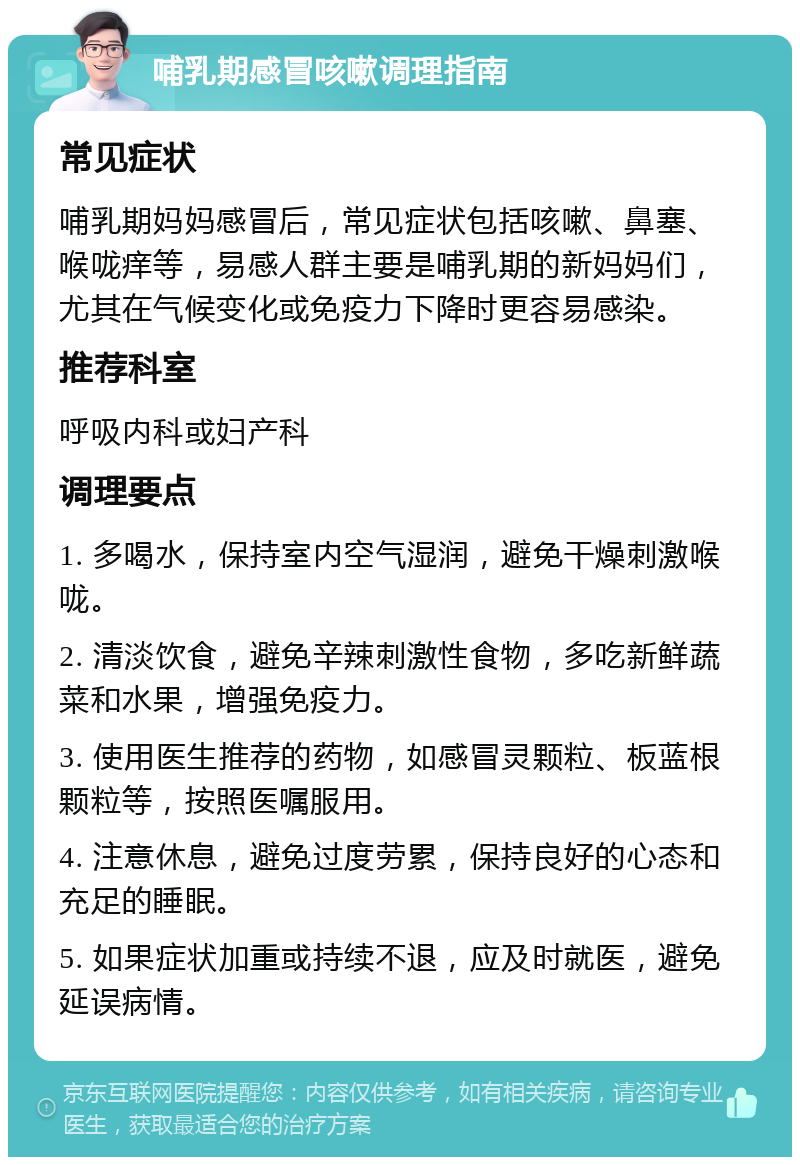 哺乳期感冒咳嗽调理指南 常见症状 哺乳期妈妈感冒后，常见症状包括咳嗽、鼻塞、喉咙痒等，易感人群主要是哺乳期的新妈妈们，尤其在气候变化或免疫力下降时更容易感染。 推荐科室 呼吸内科或妇产科 调理要点 1. 多喝水，保持室内空气湿润，避免干燥刺激喉咙。 2. 清淡饮食，避免辛辣刺激性食物，多吃新鲜蔬菜和水果，增强免疫力。 3. 使用医生推荐的药物，如感冒灵颗粒、板蓝根颗粒等，按照医嘱服用。 4. 注意休息，避免过度劳累，保持良好的心态和充足的睡眠。 5. 如果症状加重或持续不退，应及时就医，避免延误病情。