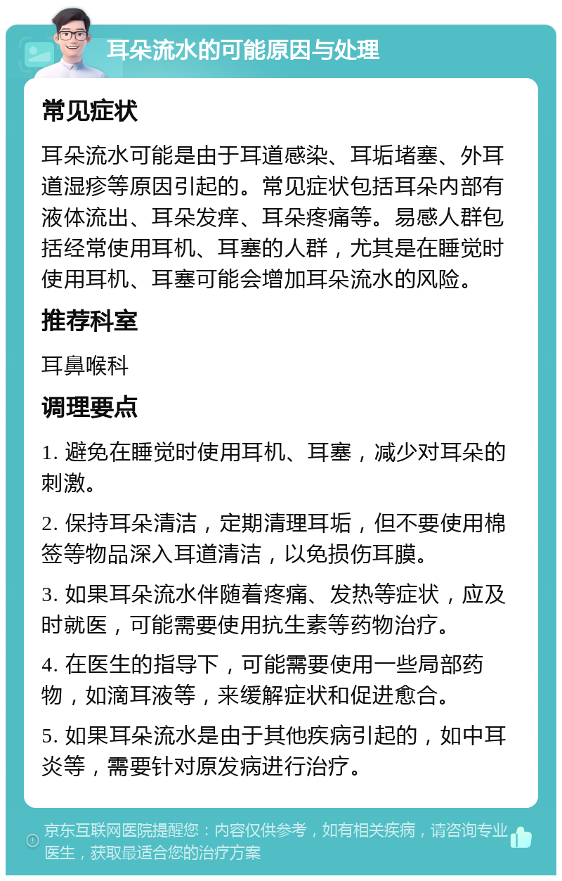 耳朵流水的可能原因与处理 常见症状 耳朵流水可能是由于耳道感染、耳垢堵塞、外耳道湿疹等原因引起的。常见症状包括耳朵内部有液体流出、耳朵发痒、耳朵疼痛等。易感人群包括经常使用耳机、耳塞的人群，尤其是在睡觉时使用耳机、耳塞可能会增加耳朵流水的风险。 推荐科室 耳鼻喉科 调理要点 1. 避免在睡觉时使用耳机、耳塞，减少对耳朵的刺激。 2. 保持耳朵清洁，定期清理耳垢，但不要使用棉签等物品深入耳道清洁，以免损伤耳膜。 3. 如果耳朵流水伴随着疼痛、发热等症状，应及时就医，可能需要使用抗生素等药物治疗。 4. 在医生的指导下，可能需要使用一些局部药物，如滴耳液等，来缓解症状和促进愈合。 5. 如果耳朵流水是由于其他疾病引起的，如中耳炎等，需要针对原发病进行治疗。